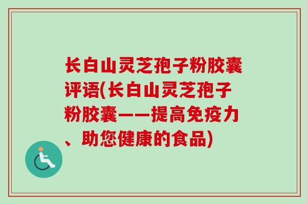长白山灵芝孢子粉胶囊评语(长白山灵芝孢子粉胶囊——提高免疫力、助您健康的食品)