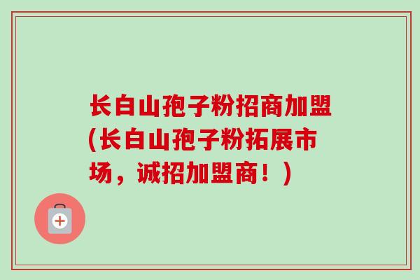 长白山孢子粉招商加盟(长白山孢子粉拓展市场，诚招加盟商！)