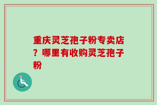 重庆灵芝孢子粉专卖店？哪里有收购灵芝孢子粉