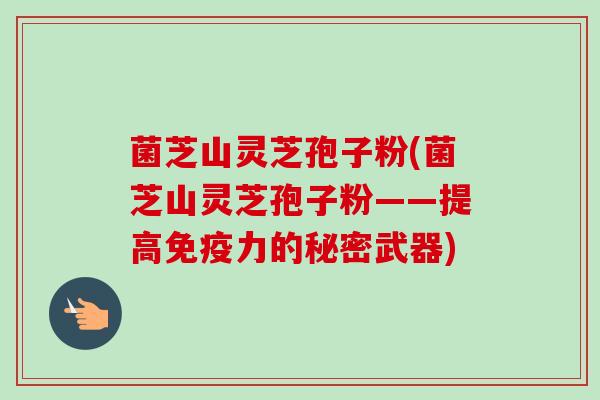 菌芝山灵芝孢子粉(菌芝山灵芝孢子粉——提高免疫力的秘密武器)