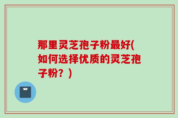 那里灵芝孢子粉好(如何选择优质的灵芝孢子粉?) 那里灵芝孢子粉好(如何选择优质的灵芝孢子粉?)