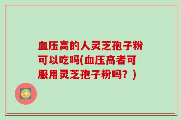 血压高的人灵芝孢子粉可以吃吗(血压高者可服用灵芝孢子粉吗?)