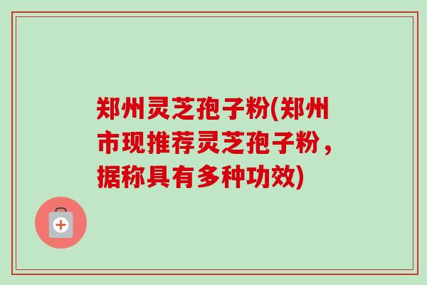 郑州灵芝孢子粉(郑州市现推荐灵芝孢子粉，据称具有多种功效)