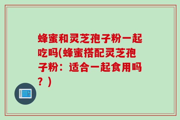 蜂蜜和灵芝孢子粉一起吃吗(蜂蜜搭配灵芝孢子粉:适合一起食用吗?)
