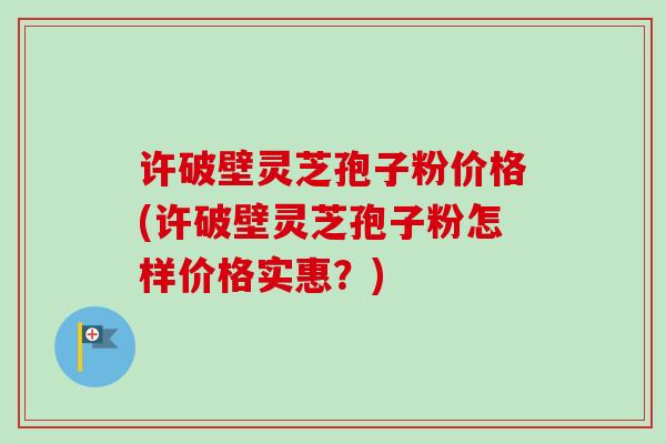 许破壁灵芝孢子粉价格(许破壁灵芝孢子粉怎样价格实惠？)
