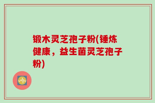 锻木灵芝孢子粉(锤炼健康，益生菌灵芝孢子粉)