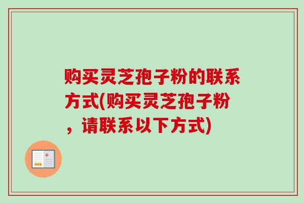 购买灵芝孢子粉的联系方式(购买灵芝孢子粉，请联系以下方式)