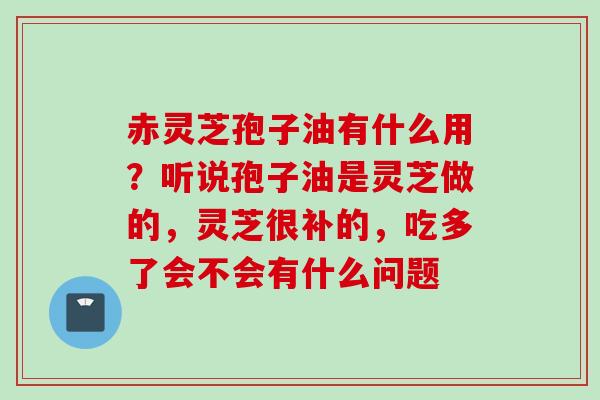 赤灵芝孢子油有什么用?听说孢子油是灵芝做的,灵芝很补的,吃多了会不会有什么问题