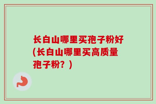 长白山哪里买孢子粉好(长白山哪里买高质量孢子粉?)
