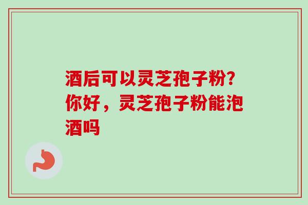 酒后可以灵芝孢子粉?你好,灵芝孢子粉能泡酒吗
