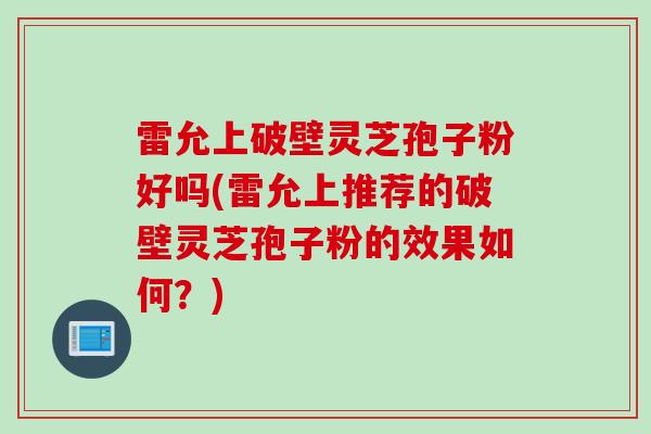 雷允上破壁灵芝孢子粉好吗(雷允上推荐的破壁灵芝孢子粉的效果如何?)