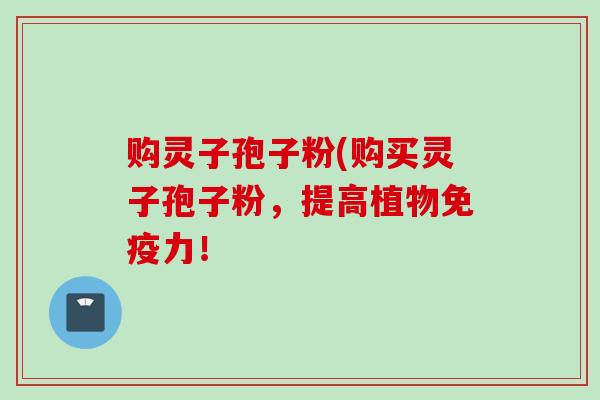 购灵子孢子粉(购买灵子孢子粉,提高植物免疫力!