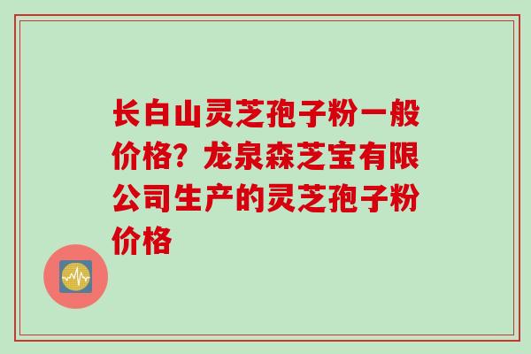 长白山灵芝孢子粉一般价格？龙泉森芝宝有限公司生产的灵芝孢子粉价格