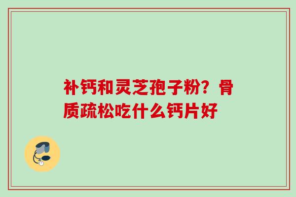 补钙和灵芝孢子粉?骨质疏松吃什么钙片好
