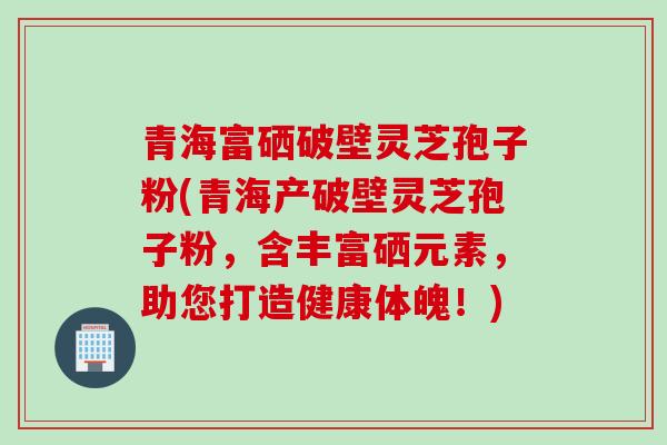青海富硒破壁灵芝孢子粉(青海产破壁灵芝孢子粉，含丰富硒元素，助您打造健康体魄！)