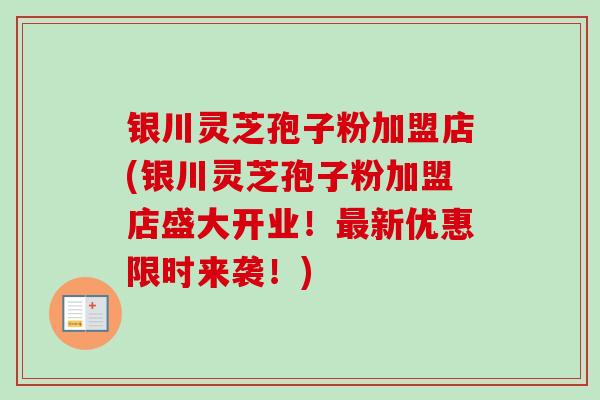 银川灵芝孢子粉加盟店(银川灵芝孢子粉加盟店盛大开业!最新优惠限时来袭!)