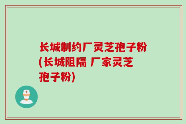 长城制约厂灵芝孢子粉(长城阻隔 厂家灵芝孢子粉)