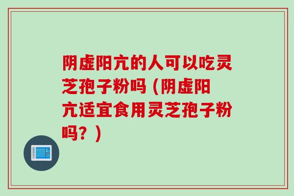 阴虚阳亢的人可以吃灵芝孢子粉吗 (阴虚阳亢适宜食用灵芝孢子粉吗？)
