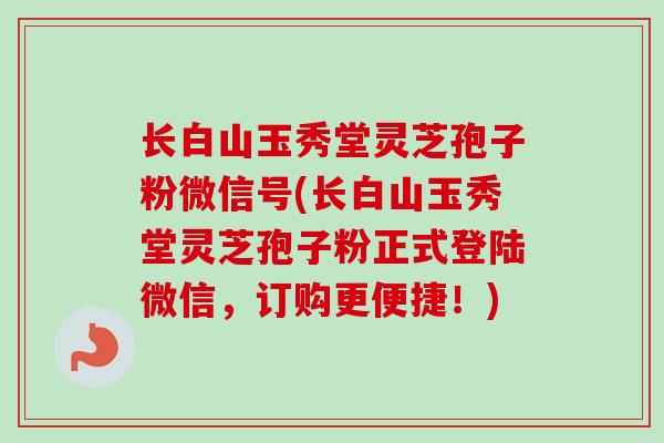 长白山玉秀堂灵芝孢子粉微信号(长白山玉秀堂灵芝孢子粉正式登陆微信,订购更便捷!)