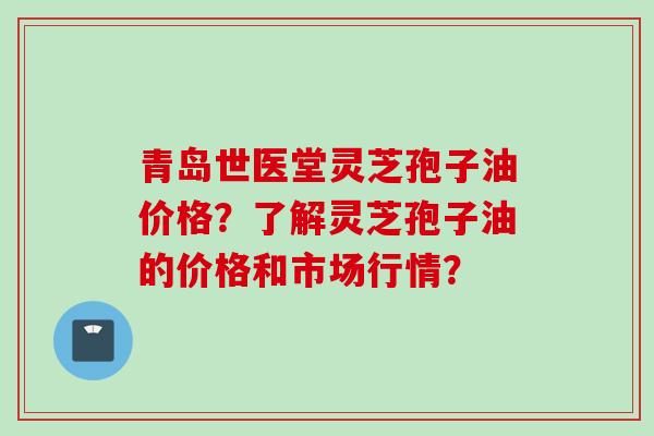 青岛世医堂灵芝孢子油价格？了解灵芝孢子油的价格和市场行情？