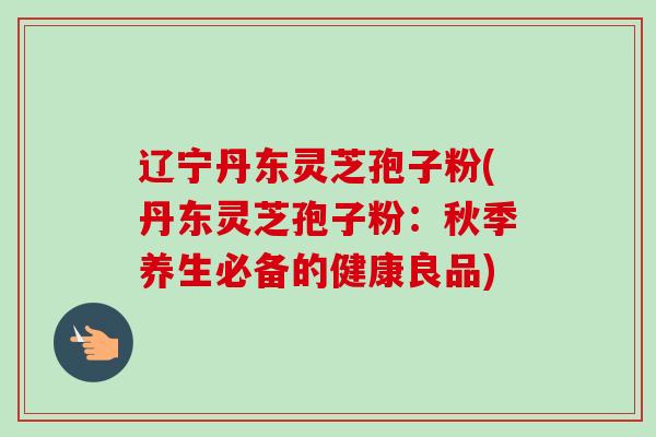 辽宁丹东灵芝孢子粉(丹东灵芝孢子粉:秋季养生必备的健康良品) 辽宁丹东灵芝孢子粉(丹东灵芝孢子粉:秋季养生必备的健康良品)