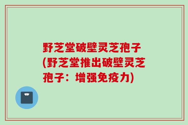 野芝堂破壁灵芝孢子 (野芝堂推出破壁灵芝孢子:增强免疫力)