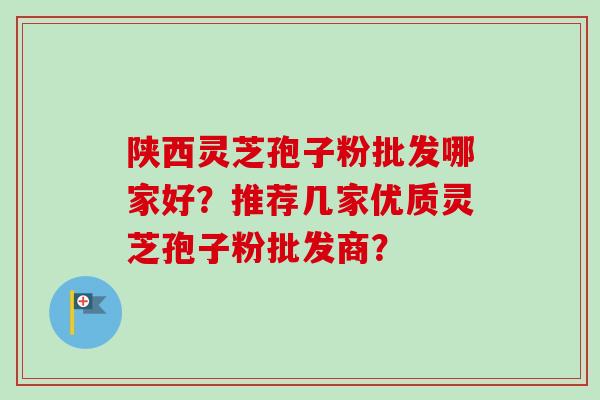 陕西灵芝孢子粉批发哪家好？推荐几家优质灵芝孢子粉批发商？