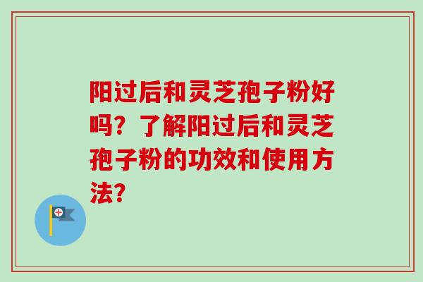 阳过后和灵芝孢子粉好吗?了解阳过后和灵芝孢子粉的功效和使用方法?