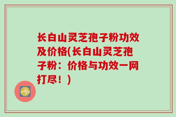 长白山灵芝孢子粉功效及价格(长白山灵芝孢子粉:价格与功效一网打尽!)