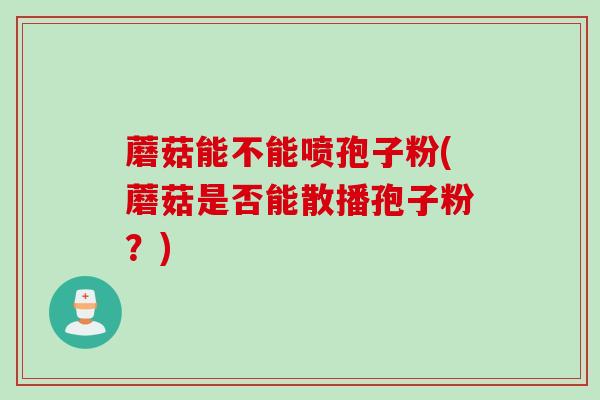 蘑菇能不能喷孢子粉(蘑菇是否能散播孢子粉？)