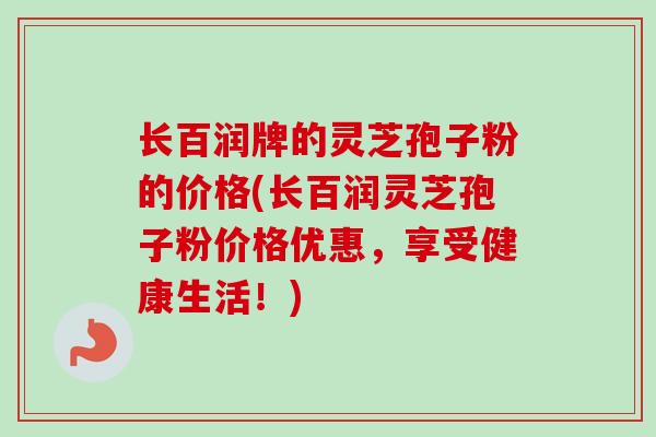 长百润牌的灵芝孢子粉的价格(长百润灵芝孢子粉价格优惠，享受健康生活！)