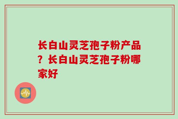 长白山灵芝孢子粉产品?长白山灵芝孢子粉哪家好