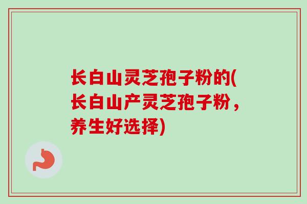 长白山灵芝孢子粉的(长白山产灵芝孢子粉，养生好选择)