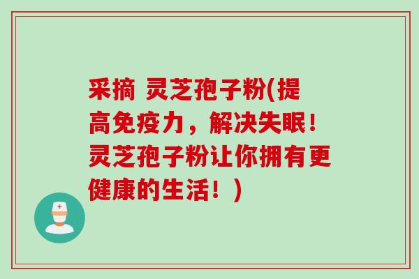 采摘 灵芝孢子粉(提高免疫力，解决失眠！灵芝孢子粉让你拥有更健康的生活！)