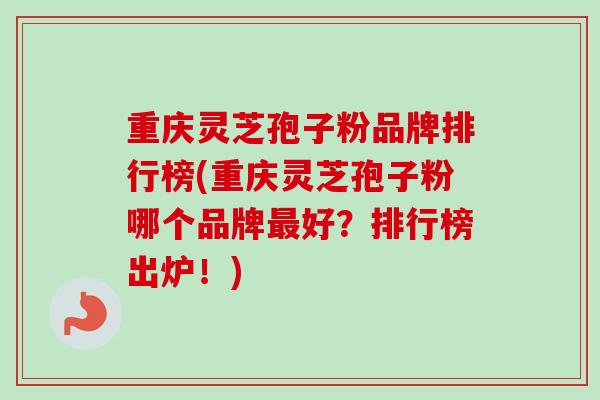重庆灵芝孢子粉品牌排行榜(重庆灵芝孢子粉哪个品牌最好?排行榜出炉!)
