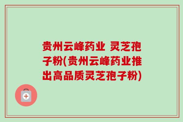 贵州云峰药业 灵芝孢子粉(贵州云峰药业推出高品质灵芝孢子粉)