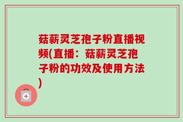 菇薪灵芝孢子粉直播视频(直播：菇薪灵芝孢子粉的功效及使用方法)