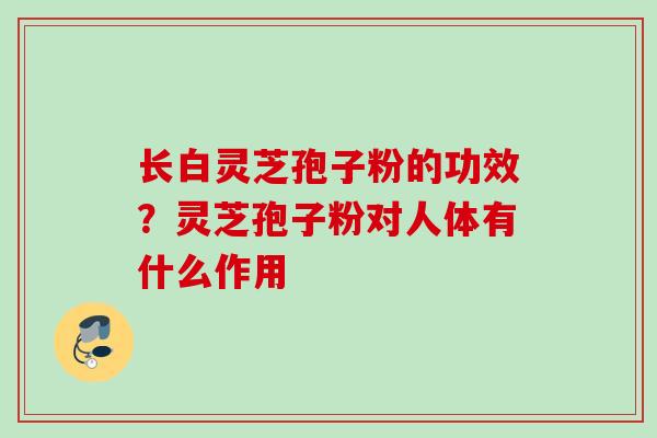 长白灵芝孢子粉的功效?灵芝孢子粉对人体有什么作用