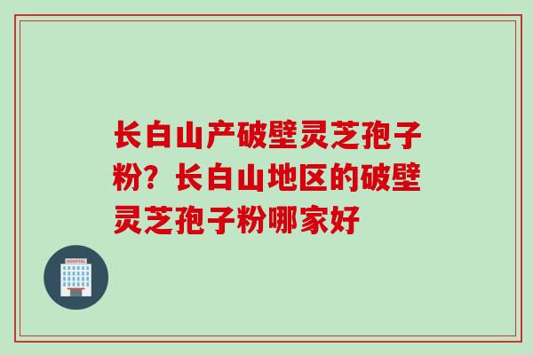 长白山产破壁灵芝孢子粉？长白山地区的破壁灵芝孢子粉哪家好