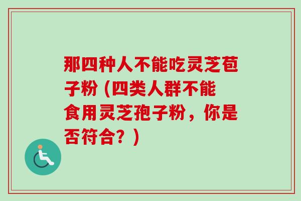 那四种人不能吃灵芝苞子粉 (四类人群不能食用灵芝孢子粉，你是否符合？)