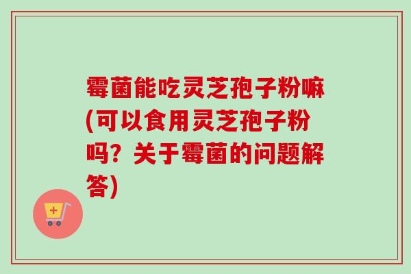 霉菌能吃灵芝孢子粉嘛(可以食用灵芝孢子粉吗？关于霉菌的问题解答)