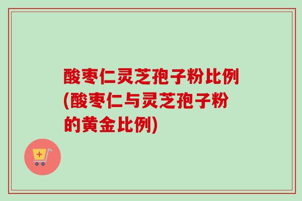 酸枣仁灵芝孢子粉比例(酸枣仁与灵芝孢子粉的黄金比例) 酸枣仁灵芝孢子粉比例(酸枣仁与灵芝孢子粉的黄金比例)