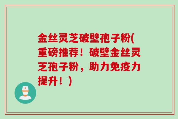 金丝灵芝破壁孢子粉(重磅推荐!破壁金丝灵芝孢子粉,助力免疫力提升!)
