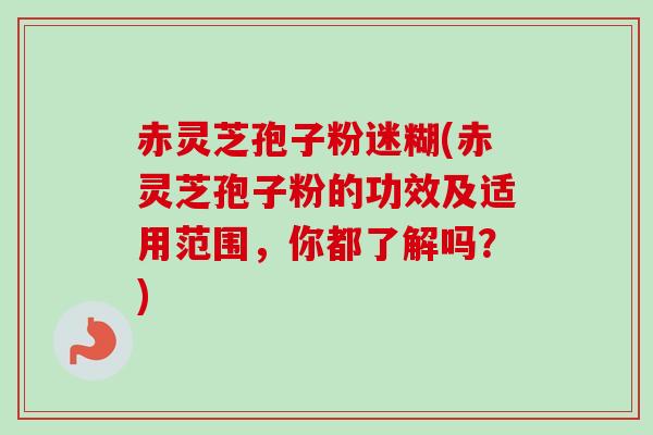 赤灵芝孢子粉迷糊(赤灵芝孢子粉的功效及适用范围,你都了解吗?)