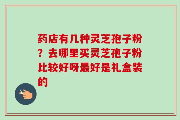 药店有几种灵芝孢子粉？去哪里买灵芝孢子粉比较好呀最好是礼盒装的