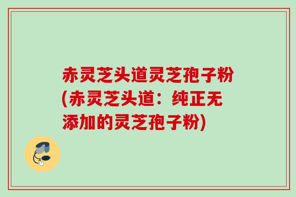 赤灵芝头道灵芝孢子粉(赤灵芝头道:纯正无添加的灵芝孢子粉)