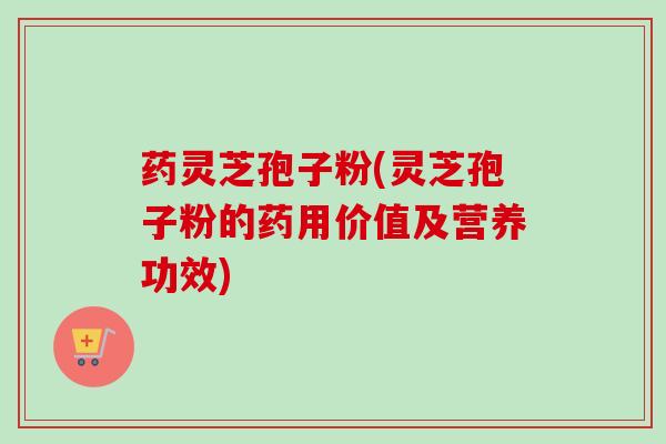 药灵芝孢子粉(灵芝孢子粉的药用价值及营养功效)