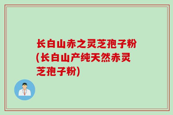 长白山赤之灵芝孢子粉(长白山产纯天然赤灵芝孢子粉)