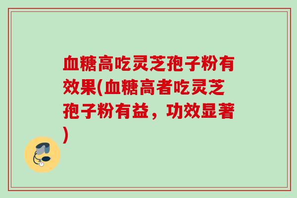 血糖高吃灵芝孢子粉有效果(血糖高者吃灵芝孢子粉有益,功效显著)