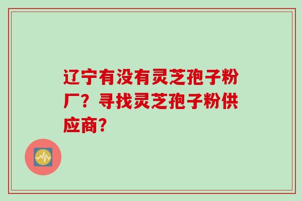 辽宁有没有灵芝孢子粉厂？寻找灵芝孢子粉供应商？
